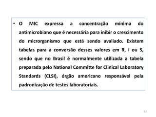 • O MIC expressa a concentração mínima do
antimicrobiano que é necessária para inibir o crescimento
do microrganismo que está sendo avaliado. Existem
tabelas para a conversão desses valores em R, I ou S,
sendo que no Brasil é normalmente utilizada a tabela
preparada pelo National Committe for Clinical Laboratory
Standards (CLSI), órgão americano responsável pela
padronização de testes laboratoriais.
57
 