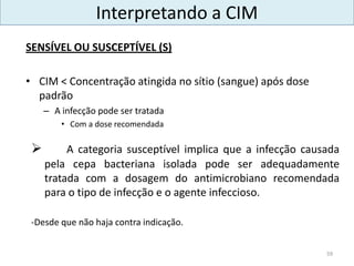  A categoria susceptível implica que a infecção causada
pela cepa bacteriana isolada pode ser adequadamente
tratada com a dosagem do antimicrobiano recomendada
para o tipo de infecção e o agente infeccioso.
-Desde que não haja contra indicação.
59
SENSÍVEL OU SUSCEPTÍVEL (S)
• CIM < Concentração atingida no sítio (sangue) após dose
padrão
– A infecção pode ser tratada
• Com a dose recomendada
Interpretando a CIM
 