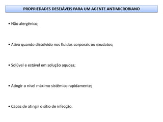 • Não alergênico;
• Ativo quando dissolvido nos fluidos corporais ou exudatos;
• Solúvel e estável em solução aquosa;
• Atingir o nível máximo sistêmico rapidamente;
• Capaz de atingir o sítio de infecção.
PROPRIEDADES DESEJÁVEIS PARA UM AGENTE ANTIMICROBIANO
 