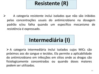 Resistente (R)
 A categoria resistente inclui isolados que não são inibidos
pelas concentrações usuais do antimicrobiano na dosagem
padrão e/ou falha quando um específico mecanismo de
resistência é expressado.
60
Intermediária (I)
 A categoria intermediária inclui isolados cujos MICs são
próximos aos do sangue e tecidos. Ela permite a aplicabilidade
do antimicrobiano em infecções em sítios onde as drogas são
fisiologicamente concentradas ou quando doses maiores
podem ser utilizadas.
 