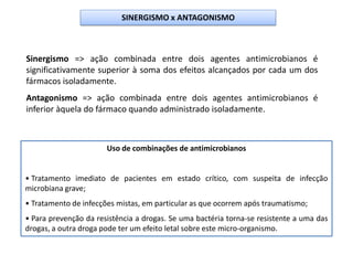 Sinergismo => ação combinada entre dois agentes antimicrobianos é
significativamente superior à soma dos efeitos alcançados por cada um dos
fármacos isoladamente.
Antagonismo => ação combinada entre dois agentes antimicrobianos é
inferior àquela do fármaco quando administrado isoladamente.
Uso de combinações de antimicrobianos
• Tratamento imediato de pacientes em estado crítico, com suspeita de infecção
microbiana grave;
• Tratamento de infecções mistas, em particular as que ocorrem após traumatismo;
• Para prevenção da resistência a drogas. Se uma bactéria torna-se resistente a uma das
drogas, a outra droga pode ter um efeito letal sobre este micro-organismo.
SINERGISMO x ANTAGONISMO
 