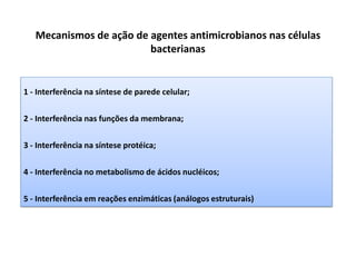 Mecanismos de ação de agentes antimicrobianos nas células
bacterianas
1 - Interferência na síntese de parede celular;
2 - Interferência nas funções da membrana;
3 - Interferência na síntese protéica;
4 - Interferência no metabolismo de ácidos nucléicos;
5 - Interferência em reações enzimáticas (análogos estruturais)
 