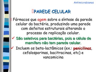  Fármacos que agem sobre a síntese da parede
celular da bactéria, produzindo uma parede
com defeitos estruturais alterando o
processo de replicação celular.
 São seletivos para bactérias, pois a célula deSão seletivos para bactérias, pois a célula de
mamífero não tem parede celular.mamífero não tem parede celular.
 Incluem os beta-lactâmicos (ex.: penicilinaspenicilinas,
cefalosporinas, bacitracinas, etc) e
vancomicina
PAREDE CELULARPAREDE CELULAR
Antimicrobianos
 