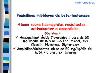 Penicilinas inibidoras da beta-lactamasePenicilinas inibidoras da beta-lactamase
Atuam sobre haemophilus resistentes,
actinobacter e anaeróbios.
São eles :São eles :
 Amoxacilina/ Ácido ClavulânicoAmoxacilina/ Ácido Clavulânico :: dose de 50
mg/kg/dia de 8/8 ou 12/12h, v.oral, ex:
Clavulin, Novamox, Sigma-clav
 Ampicilina/SulbactanAmpicilina/Sulbactan :dose de 50 mg/kg/dia de
6/6h via oral, ex: Unasyn
Antimicrobianos
 