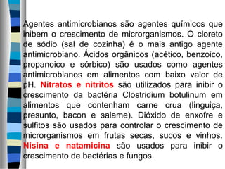 Agentes antimicrobianos são agentes químicos que
inibem o crescimento de microrganismos. O cloreto
de sódio (sal de cozinha) é o mais antigo agente
antimicrobiano. Ácidos orgânicos (acético, benzoico,
propanoico e sórbico) são usados como agentes
antimicrobianos em alimentos com baixo valor de
pH. Nitratos e nitritos são utilizados para inibir o
crescimento da bactéria Clostridium botulinum em
alimentos que contenham carne crua (linguiça,
presunto, bacon e salame). Dióxido de enxofre e
sulfitos são usados para controlar o crescimento de
microrganismos em frutas secas, sucos e vinhos.
Nisina e natamicina são usados para inibir o
crescimento de bactérias e fungos.
 