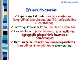 Efeitos ColateraisEfeitos Colaterais
 Hipersensibilidade: desde exantemas
(ampicilina) até choque anafilático(penicilina
G cristalina).
 Trato gastro-intestinal: náuseas e vômitos
 Hematológico: pancitopenia, alteração naalteração na
agregação plaquetária levando aagregação plaquetária levando a
hemorragiashemorragias
 Rim: nefrite intersticial dose-dependentenefrite intersticial dose-dependente
(penicilinas G, ampicilina e amoxacilinaamoxacilina)
Antimicrobianos
 