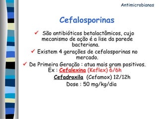 Cefalosporinas
 São antibióticos betalactâmicos, cujo
mecanismo de ação é a lise da parede
bacteriana. 
 Existem 4 gerações de cefalosporinas no
mercado.
 De Primeira Geração : atua mais gram positivos.
Ex : Cefalexina (Keflex) 6/6h   
Cefadroxila (Cefamox) 12/12h
Dose : 50 mg/kg/dia
Antimicrobianos
 