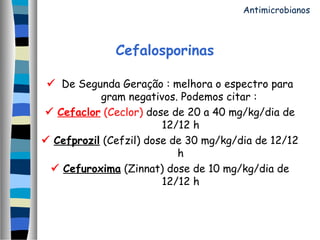 Cefalosporinas
 De Segunda Geração : melhora o espectro para
gram negativos. Podemos citar :
 Cefaclor (Ceclor) dose de 20 a 40 mg/kg/dia de
12/12 h
 Cefprozil (Cefzil) dose de 30 mg/kg/dia de 12/12
h
 Cefuroxima (Zinnat) dose de 10 mg/kg/dia de
12/12 h
Antimicrobianos
 
