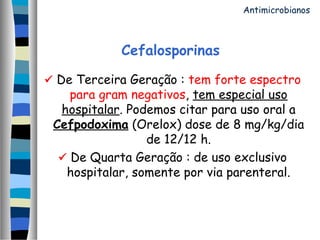 Cefalosporinas
 De Terceira Geração : tem forte espectro
para gram negativos, tem especial uso
hospitalar. Podemos citar para uso oral a
Cefpodoxima (Orelox) dose de 8 mg/kg/dia
de 12/12 h.
 De Quarta Geração : de uso exclusivo
hospitalar, somente por via parenteral.
Antimicrobianos
 
