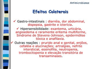 Efeitos ColateraisEfeitos Colaterais
 Gastro-intestinais : diarréia, dor abdominal,
dispepsia, gastrite e icterícia.
 Hipersensibilidade: exantema, urticária,
angioedema e raramente eritema multiforme,
Síndrome de Stevens-Johnson, epidermólise
tóxica e anafilaxia.
 Outras reações : prurido anal e genital, enjôos,
cefaléia e alucinações; artralgias, nefrite
intersticial, eosinofilia, neutropenia,
trombocitopenia e elevação transitória de
transaminases.
Antimicrobianos
 