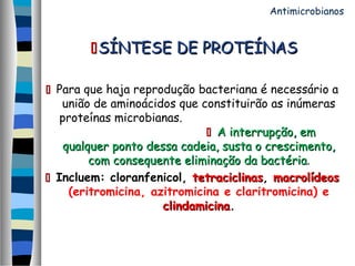 SÍNTESE DE PROTEÍNASSÍNTESE DE PROTEÍNAS
 Para que haja reprodução bacteriana é necessário a
união de aminoácidos que constituirão as inúmeras
proteínas microbianas.
 A interrupção, emA interrupção, em
qualquer ponto dessa cadeia, susta o crescimento,qualquer ponto dessa cadeia, susta o crescimento,
com consequente eliminação da bactériacom consequente eliminação da bactéria.
 Incluem: cloranfenicol, tetraciclinastetraciclinas, macrolídeosmacrolídeos
(eritromicina, azitromicina e claritromicina) e
clindamicinaclindamicina.
Antimicrobianos
 