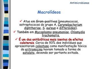 Macrolídeos
 Atua em Gram-positivasGram-positivas (pneumococos,
estreptococos do grupo A, Corynebacterium
diphtheriae, S. aureus e difteróides).
 TambémTambém em Mycoplasma pneumoniae, Chlamydia
trachomatis.
 É um dos antibióticos mais isentos de efeitosÉ um dos antibióticos mais isentos de efeitos
colateraiscolaterais. Cerca de 93% dos indivíduos que
apresentaram colestase como manifestação tóxica
da eritromicina haviam tomado a forma de
estolato, devendo ser portanto evitada.
Antimicrobianos
 