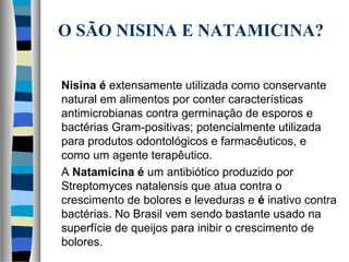 O SÃO NISINA E NATAMICINA?
Nisina é extensamente utilizada como conservante
natural em alimentos por conter características
antimicrobianas contra germinação de esporos e
bactérias Gram-positivas; potencialmente utilizada
para produtos odontológicos e farmacêuticos, e
como um agente terapêutico.
A Natamicina é um antibiótico produzido por
Streptomyces natalensis que atua contra o
crescimento de bolores e leveduras e é inativo contra
bactérias. No Brasil vem sendo bastante usado na
superfície de queijos para inibir o crescimento de
bolores.
 