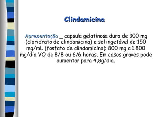 ClindamicinaClindamicina
ApresentaçãoApresentação _ capsula gelatinosa dura de 300 mg
(cloridrato de clindamicina) e sol ingetável de 150
mg/mL (fosfato de clindamicina): 800 mg a 1.800
mg/dia VO de 8/8 ou 6/6 horas. Em casos graves pode
aumentar para 4,8g/dia.
 