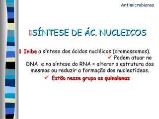 SÍNTESE DE ÁC. NUCLEICOSSÍNTESE DE ÁC. NUCLEICOS
 InibeInibe a síntese dos ácidos nucléicos (cromossomos).
 Podem atuar no
DNA e na síntese do RNA = alterar a estrutura dos
mesmos ou reduzir a formação dos nucleotídeos.
 Estão nesse grupo asEstão nesse grupo as quinolonasquinolonas
Antimicrobianos
 