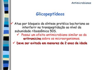 Glicopeptídeos
 Atua por bloqueio da síntese protéica bacteriana ao
interferir na transpeptidação ao nível da
subunidade ribossômica 50S.
 Possui um efeito antimicrobiano similar ao da
eritromicinaeritromicina sobre os microorganismos.
 Deve ser evitado em menores de 2 anos de idadeDeve ser evitado em menores de 2 anos de idade
Antimicrobianos
 