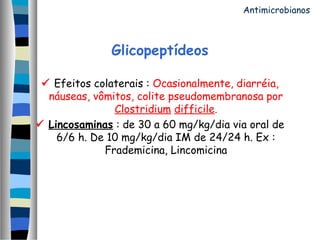 Glicopeptídeos
 Efeitos colaterais : Ocasionalmente, diarréia,
náuseas, vômitos, colite pseudomembranosa por
Clostridium difficile.
 Lincosaminas : de 30 a 60 mg/kg/dia via oral de
6/6 h. De 10 mg/kg/dia IM de 24/24 h. Ex :
Frademicina, Lincomicina
Antimicrobianos
 