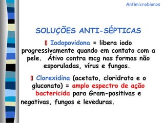 SOLUÇÕES ANTI-SÉPTICAS
 Iodopovidona = libera iodo
progressivamente quando em contato com a
pele. Átivo contra mcg nas formas não
esporuladas, vírus e fungos.
 Clorexidina (acetato, cloridrato e o
gluconato) = amplo espectro de ação
bactericida para Gram-positivas e
negativas, fungos e leveduras.
Antimicrobianos
 