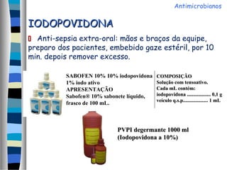 IODOPOVIDONAIODOPOVIDONA
 Anti-sepsia extra-oral: mãos e braços da equipe,
preparo dos pacientes, embebido gaze estéril, por 10
min. depois remover excesso.
SABOFEN 10% 10% iodopovidona
1% iodo ativo
APRESENTAÇÃO
Sabofen® 10% sabonete líquido,
frasco de 100 mL.
COMPOSIÇÃOCOMPOSIÇÃO
Solução com tensoativo.Solução com tensoativo.
Cada mL contém:Cada mL contém:
iodopovidona ................... 0,1 giodopovidona ................... 0,1 g
veículo q.s.p.................... 1 mLveículo q.s.p.................... 1 mL
PVPI degermante 1000 mlPVPI degermante 1000 ml
(Iodopovidona a 10%)(Iodopovidona a 10%)
Antimicrobianos
 