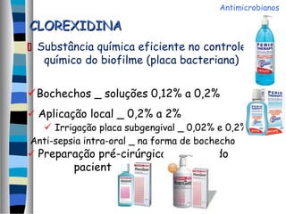 CLOREXIDINACLOREXIDINA
 Substância química eficiente no controle
químico do biofilme (placa bacteriana)
Bochechos _ soluções 0,12% a 0,2%
 Aplicação local _ 0,2% a 2%
 Irrigação placa subgengival _ 0,02% e 0,2%
Anti-sepsia intra-oral _ na forma de bochecho
 Preparação pré-cirúrgica da pela do
paciente
Antimicrobianos
 