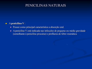PENICILINAS NATURAIS
 Apenicilina V :
 Possui como principal característica a absorção oral.
 Apenicilina V está indicada nas infecções de pequena ou média gravidade
(semelhante à penicilina procaína) e profilaxia de febre reumática.
 