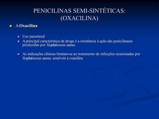 PENICILINAS SEMI-SINTÉTICAS:
(OXACILINA)
 AOxacilina
 Uso parenteral
 Aprincipal característica da droga é a resistência à ação das penicilinases
produzidas por Staphylococcus aureus.
 As indicações clínicas limitam-se ao tratamento de infecções ocasionadas por
Staphylococcus aureus, sensíveis à oxacilina
 