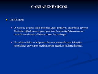 CARBAPENÊMICOS
 IMIPENEM:
 O espectro de ação inclui bactérias gram-negativas, anaeróbios (exceto
Clostridiumdifficile),cocos gram-positivos (exceto Staphylococcusaureus
meticilino-resistente e Enterococo) e Nocardia spp.
 Na prática clínica, o Imipenem deve ser reservado para infecções
hospitalares graves por bactérias gram-negativas multirresistentes.
 