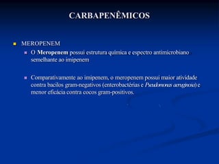 CARBAPENÊMICOS
 MEROPENEM
 O Meropenem possui estrutura química e espectro antimicrobiano
semelhante ao imipenem
 Comparativamente ao imipenem, o meropenem possui maior atividade
contra bacilos gram-negativos (enterobactérias e Pseudomonas aeruginosa)e
menor eficácia contra cocos gram-positivos.
 