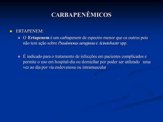 CARBAPENÊMICOS
 ERTAPENEM:
 O Ertapenem é um carbapenem de espectro menor que os outros pois
não tem ação sobre Pseudomonasaeruginosae Acinetobacter spp.
 É indicado para o tratamento de infecções em pacientes complicados e
permite o uso em hospital-dia ou domiciliar por poder ser utilizado uma
vez ao dia por via endovenosa ou intramuscular
 