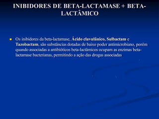 INIBIDORES DE BETA-LACTAMASE + BETA-
LACTÂMICO
 Os inibidores da beta-lactamase, Ácido clavulânico, Sulbactam e
Tazobactam, são substâncias dotadas de baixo poder antimicrobiano, porém
quando associadas a antibióticos beta-lactâmicos ocupam as enzimas beta-
lactamase bacterianas, permitindo a ação das drogas associadas
 
