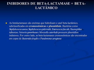 INIBIDORES DE BETA-LACTAMASE + BETA-
LACTÂMICO
 As betalactamases são enzimas que hidrolisam o anel beta-lactâmico,
subclassificadas em cromossômicas e plasmidiais. Bactérias como
Staphylococcusaureus,Staphylococcusepidermidis,Enterococcusfaecalis,Haemophilus
influenzae,Neisseriagonorrhoeaee Moraxellacatarrhalispossuem plasmídios
indutores. Por outro lado, as beta-lactamases cromossômicas são encontradas
em cepas de Bacteroidesfragilise Pseudomonasaeruginosa
 