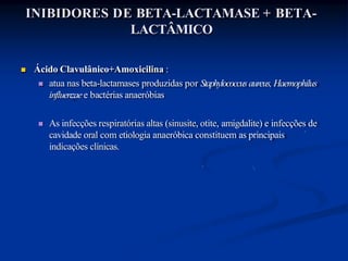 INIBIDORES DE BETA-LACTAMASE + BETA-
LACTÂMICO
 Ácido Clavulânico+Amoxicilina :
 atua nas beta-lactamases produzidas por Staphylococcusaureus, Haemophilus
influenzaee bactérias anaeróbias
 As infecções respiratórias altas (sinusite, otite, amigdalite) e infecções de
cavidade oral com etiologia anaeróbica constituem as principais
indicações clínicas.
 