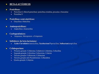  BETA-LACTÂMICOS
 Penicilinas:
 Penicilina G (Benzil-penicilina): penicilina cristalina, procaína e benzatina
 PenicilinaV
 Penicilinas semi-sintéticas:
 Oxacilina e Meticilina
 Aminopenicilinas:
 Ampicilina e Amoxicilina
 Carbapenêmicos:
 Imipenem, Meropenem e Ertapenem
 Inibidores da beta-lactamase:
 Ácido Clavulânico/amoxicilina, Tazobactam/Piperacilina, Sulbactam/ampicilina
 Cefalosporinas:
 Primeira geração: Cefalexina, Cefadroxil, Cefalotina, Cefazolina
 Segunda geração: Cefoxitina, Cefuroxime, Cefaclor
 Terceira geração: Ceftriaxone, Cefotaxime
 Terceira geração anti-Pseudomonas: Ceftazidime
 Quarta-geração: Cefepime
 