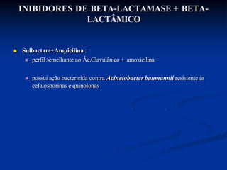 INIBIDORES DE BETA-LACTAMASE + BETA-
LACTÂMICO
 Sulbactam+Ampicilina :
 perfil semelhante ao Ác.Clavulânico + amoxicilina
 possui ação bactericida contra Acinetobacter baumannii resistente às
cefalosporinas e quinolonas
 