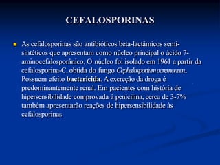 CEFALOSPORINAS
 As cefalosporinas são antibióticos beta-lactâmicos semi-
sintéticos que apresentam como núcleo principal o ácido 7-
aminocefalosporânico. O núcleo foi isolado em 1961 a partir da
cefalosporina-C, obtida do fungo Cephalosporiumacremonum..
Possuem efeito bactericida. Aexcreção da droga é
predominantemente renal. Em pacientes com história de
hipersensibilidade comprovada à penicilina, cerca de 3-7%
também apresentarão reações de hipersensibilidade às
cefalosporinas
 