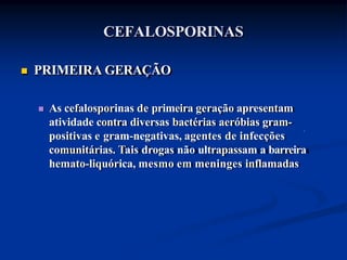 CEFALOSPORINAS
 PRIMEIRA GERAÇÃO
 As cefalosporinas de primeira geração apresentam
atividade contra diversas bactérias aeróbias gram-
positivas e gram-negativas, agentes de infecções
comunitárias. Tais drogas não ultrapassam a barreira
hemato-liquórica, mesmo em meninges inflamadas
 