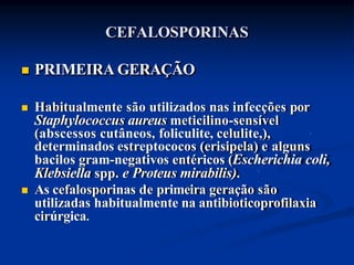 CEFALOSPORINAS
 PRIMEIRA GERAÇÃO
 Habitualmente são utilizados nas infecções por
Staphylococcus aureus meticilino-sensível
(abscessos cutâneos, foliculite, celulite,),
determinados estreptococos (erisipela) e alguns
bacilos gram-negativos entéricos (Escherichia coli,
Klebsiella spp. e Proteus mirabilis).
 As cefalosporinas de primeira geração são
utilizadas habitualmente na antibioticoprofilaxia
cirúrgica.
 