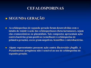 CEFALOSPORINAS
 SEGUNDA GERAÇÃO
 As cefalosporinas de segunda geração foram desenvolvidas com o
intuito de resistir à ação das cefalosporinases (beta-lactamases), sejam
elas cromossômicas ou plasmidiais. Tais compostos apresentam ação
contra bactérias gram-positivas (semelhante à cefalosporina de
primeira geração), cocos gram-negativos, hemófilos e enterobactérias.
 Alguns representantes possuem ação contra Bacteroides fragilis. A
Pseudomonas aeruginosa não é sensível ao uso de cefalosporina de
segunda geração.
 
