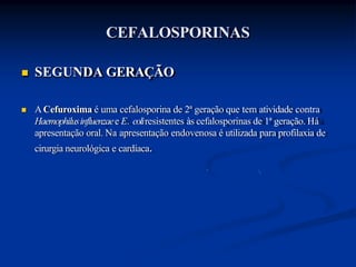 CEFALOSPORINAS
 SEGUNDA GERAÇÃO
 ACefuroxima é uma cefalosporina de 2ª geração que tem atividade contra
Haemophilusinfluenzaee E. coliresistentes às cefalosporinas de 1ª geração. Há
apresentação oral. Na apresentação endovenosa é utilizada para profilaxia de
cirurgia neurológica e cardíaca.
 