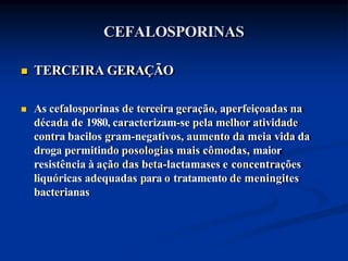 CEFALOSPORINAS
 TERCEIRA GERAÇÃO
 As cefalosporinas de terceira geração, aperfeiçoadas na
década de 1980, caracterizam-se pela melhor atividade
contra bacilos gram-negativos, aumento da meia vida da
droga permitindo posologias mais cômodas, maior
resistência à ação das beta-lactamases e concentrações
liquóricas adequadas para o tratamento de meningites
bacterianas
 