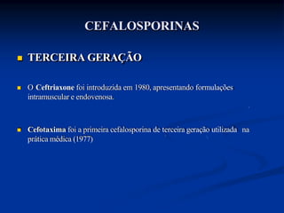 CEFALOSPORINAS
 TERCEIRA GERAÇÃO
 O Ceftriaxone foi introduzida em 1980, apresentando formulações
intramuscular e endovenosa.
 Cefotaxima foi a primeira cefalosporina de terceira geração utilizada na
prática médica (1977)
 