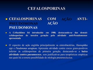 CEFALOSPORINAS
ANTI-
 CEFALOSPORINAS COM
AÇÃO
PSEUDOMONAS
 A Ceftazidima foi introduzida destacando-se das demais
em 1980,
pela atividade anti-Pseudomonas
cefalosporinas de terceira geração
apresentada
 O espectro de ação engloba principalmente as enterobactérias, Haemophilus
spp e Pseudomonas aeruginosa. Apresenta atividade contra cocos gram-positivos
inferior às cefalosporinas de primeira geração, destacando-se a baixa
atividade contra pneumococo, sem justificativas para terapêuticas empíricas
nas quais há a remota possibilidade de etiologia pneumocóccica.
 