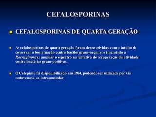 CEFALOSPORINAS
 CEFALOSPORINAS DE QUARTA GERAÇÃO
 As cefalosporinas de quarta geração foram desenvolvidas com o intuito de
conservar a boa atuação contra bacilos gram-negativos (incluindo a
P.aeruginosa) e ampliar o espectro na tentativa de recuperação da atividade
contra bactérias gram-positivas.
 O Cefepime foi disponibilizado em 1984, podendo ser utilizado por via
endovenosa ou intramuscular
 