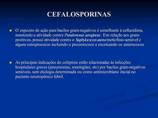 CEFALOSPORINAS
 O espectro de ação para bacilos gram-negativos é semelhante à ceftazidima,
mantendo a atividade contra Pseudomonas aeruginosa. Em relação aos gram-
positivos, possui atividade contra o Staphylococcusaureusmeticilino-sensível e
alguns estreptococos incluindo o pneumococo e excetuando os enterococos.
 As principais indicações do cefepime estão relacionadas às infecções
hospitalares graves (pneumonias, meningites, etc) por bacilos gram-negativos
sensíveis, sem etiologia determinada ou como antimicrobiano inicial no
paciente neutropênico febril.
 