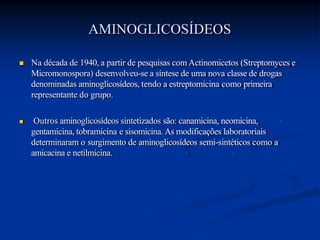AMINOGLICOSÍDEOS
 Na década de 1940, a partir de pesquisas com Actinomicetos (Streptomyces e
Micromonospora) desenvolveu-se a síntese de uma nova classe de drogas
denominadas aminoglicosídeos, tendo a estreptomicina como primeira
representante do grupo.
 Outros aminoglicosídeos sintetizados são: canamicina, neomicina,
gentamicina, tobramicina e sisomicina. As modificações laboratoriais
determinaram o surgimento de aminoglicosídeos semi-sintéticos como a
amicacina e netilmicina.
 