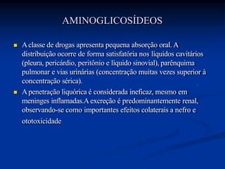  Aclasse de drogas apresenta pequena absorção oral. A
distribuição ocorre de forma satisfatória nos líquidos cavitários
(pleura, pericárdio, peritônio e líquido sinovial), parênquima
pulmonar e vias urinárias (concentração muitas vezes superior à
concentração sérica).
 Apenetração liquórica é considerada ineficaz, mesmo em
meninges inflamadas.A excreção é predominantemente renal,
observando-se como importantes efeitos colaterais a nefro e
ototoxicidade
AMINOGLICOSÍDEOS
 