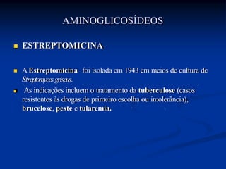  ESTREPTOMICINA
 AEstreptomicina foi isolada em 1943 em meios de cultura de
Streptomycesgriseus.
 As indicações incluem o tratamento da tuberculose (casos
resistentes às drogas de primeiro escolha ou intolerância),
brucelose, peste e tularemia.
AMINOGLICOSÍDEOS
 