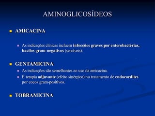  AMICACINA
 As indicações clínicas incluem infecções graves por enterobactérias,
bacilos gram-negativos (sensíveis).
 GENTAMICINA
 As indicações são semelhantes ao uso da amicacina.
 È terapia adjuvante (efeito sinérgico) no tratamento de endocardites
por cocos gram-positivos.
 TOBRAMICINA
AMINOGLICOSÍDEOS
 