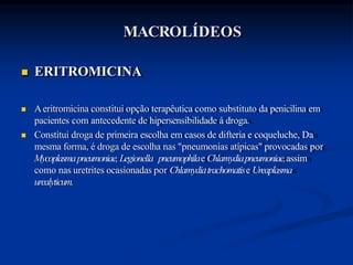  ERITROMICINA
 Aeritromicina constitui opção terapêutica como substituto da penicilina em
pacientes com antecedente de hipersensibilidade à droga.
 Constitui droga de primeira escolha em casos de difteria e coqueluche, Da
mesma forma, é droga de escolha nas "pneumonias atípicas" provocadas por
Mycoplasmapneumoniae,Legionella pneumophilae Chlamydiapneumoniae,assim
como nas uretrites ocasionadas por Chlamydiatrachomatise Ureaplasma
urealyticum.
MACROLÍDEOS
 