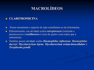  CLARITROMICINA
 Possui mecanismo e espectro de ação semelhantes ao da eritromicina.
 Diferentemente, sua atividade contra estreptococos (incluindo o
pneumococo) e estafilococos é cerca de quatro vezes maior que a
eritromicina.
 Também possui atividade contra Haemophilus influenzae, Haemophilus
ducreyi, Mycobacterium leprae, Mycobacterium avium-intracellulare e
Toxoplasma gondii.
MACROLÍDEOS
 